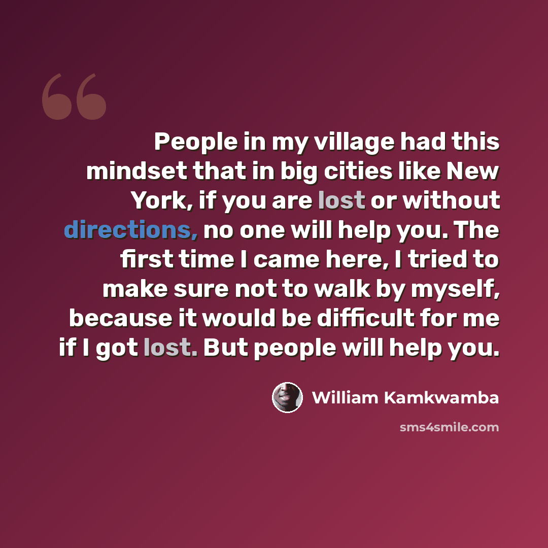 “People in my village had this mindset that in big cities like New York, if you are lost or without directions, no one will help you. The first time I came here, I tried to make sure not to walk by myself, because it would be difficult for me if I got lost. But people will help you.” quote by William Kamkwamba
