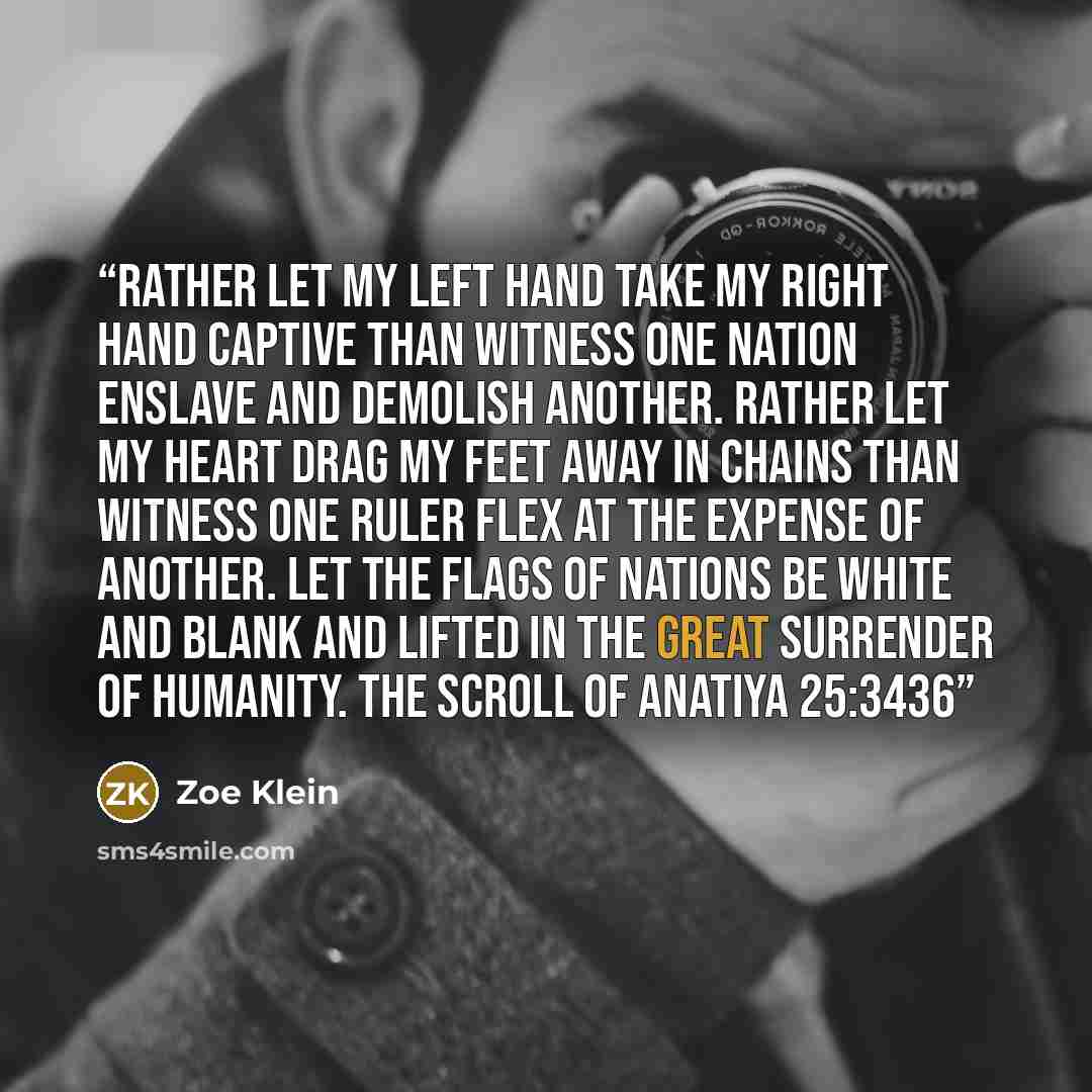 “Rather let my left hand take my right hand captive than witness one nation enslave and demolish another. Rather let my heart drag my feet away in chains than witness one ruler flex at the expense of another. Let the flags of nations be white and blank and lifted in the great surrender of humanity…” quote by Zoe Klein
