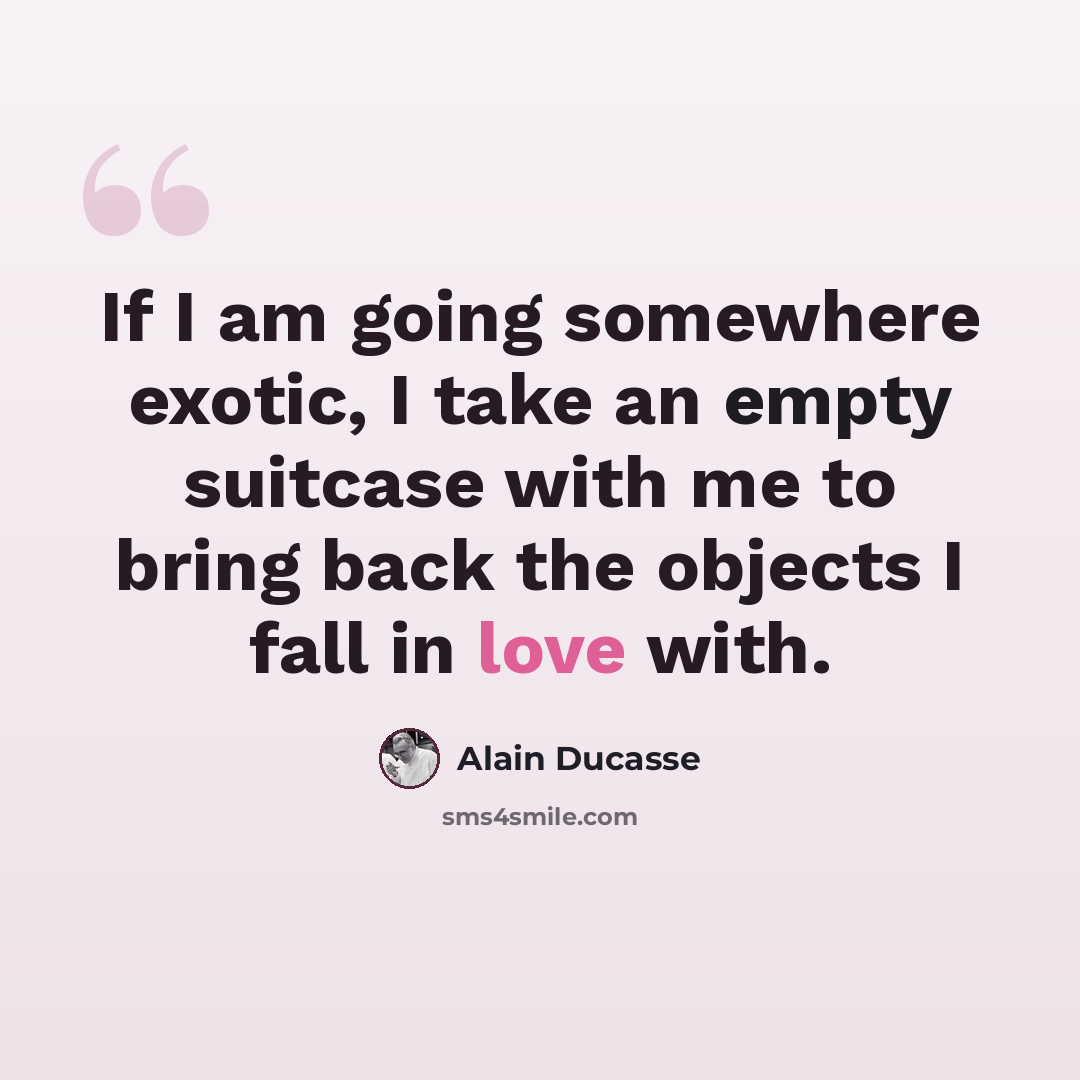 “If I am going somewhere exotic, I take an empty suitcase with me to bring back the objects I fall in love with.” quote by Alain Ducasse