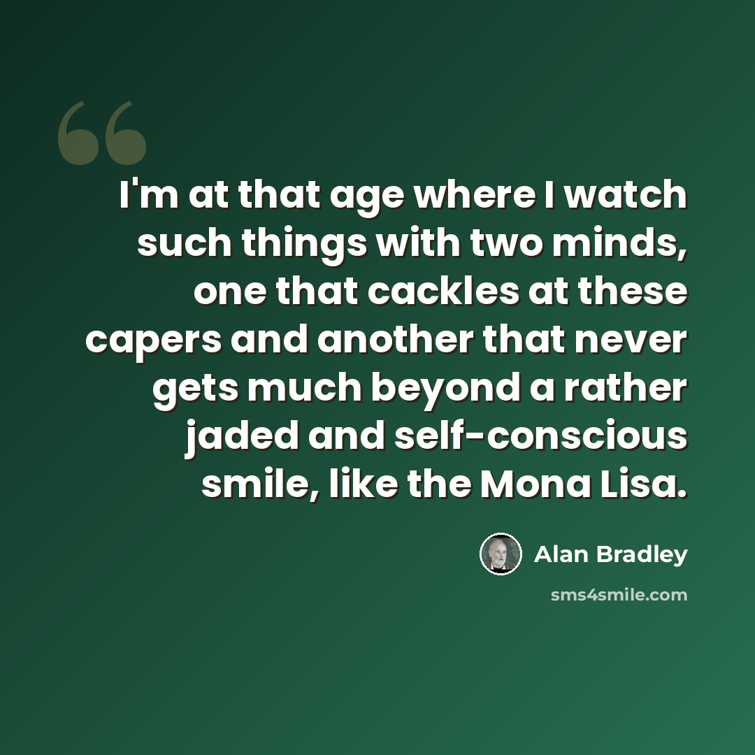 “I'm at that age where I watch such things with two minds, one that cackles at these capers and another that never gets much beyond a rather jaded and self-conscious smile, like the Mona Lisa.” quote by Alan Bradley