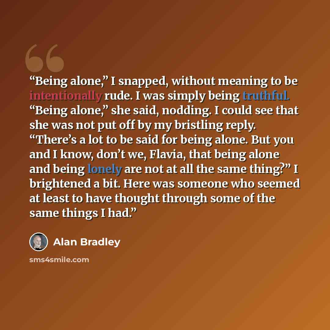 “Being alone,” I snapped, without meaning to be intentionally rude. I was simply being truthful. “Being alone,” she said, nodding. I could see that she was not put off by my bristling reply. “There’s a lot to be said for being alone. But you and I know, don’t we, Flavia, that being alone and being…” quote by Alan Bradley