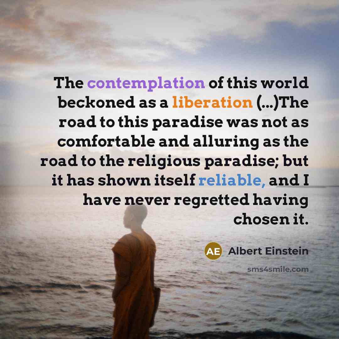 “The contemplation of this world beckoned as a liberation (...)The road to this paradise was not as comfortable and alluring as the road to the religious paradise; but it has shown itself reliable, and I have never regretted having chosen it.” quote by Albert Einstein