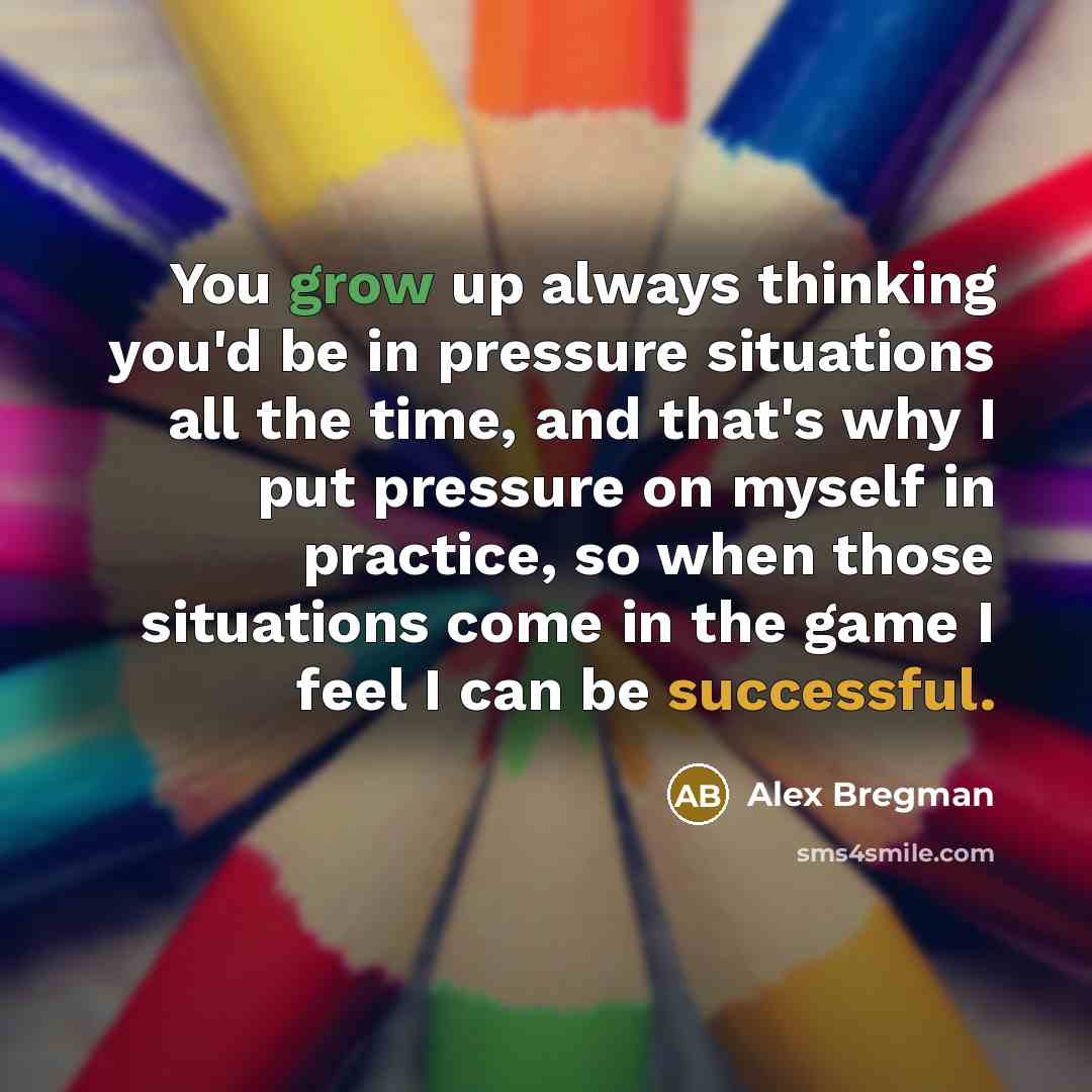 “You grow up always thinking you'd be in pressure situations all the time, and that's why I put pressure on myself in practice, so when those situations come in the game I feel I can be successful.” quote by Alex Bregman