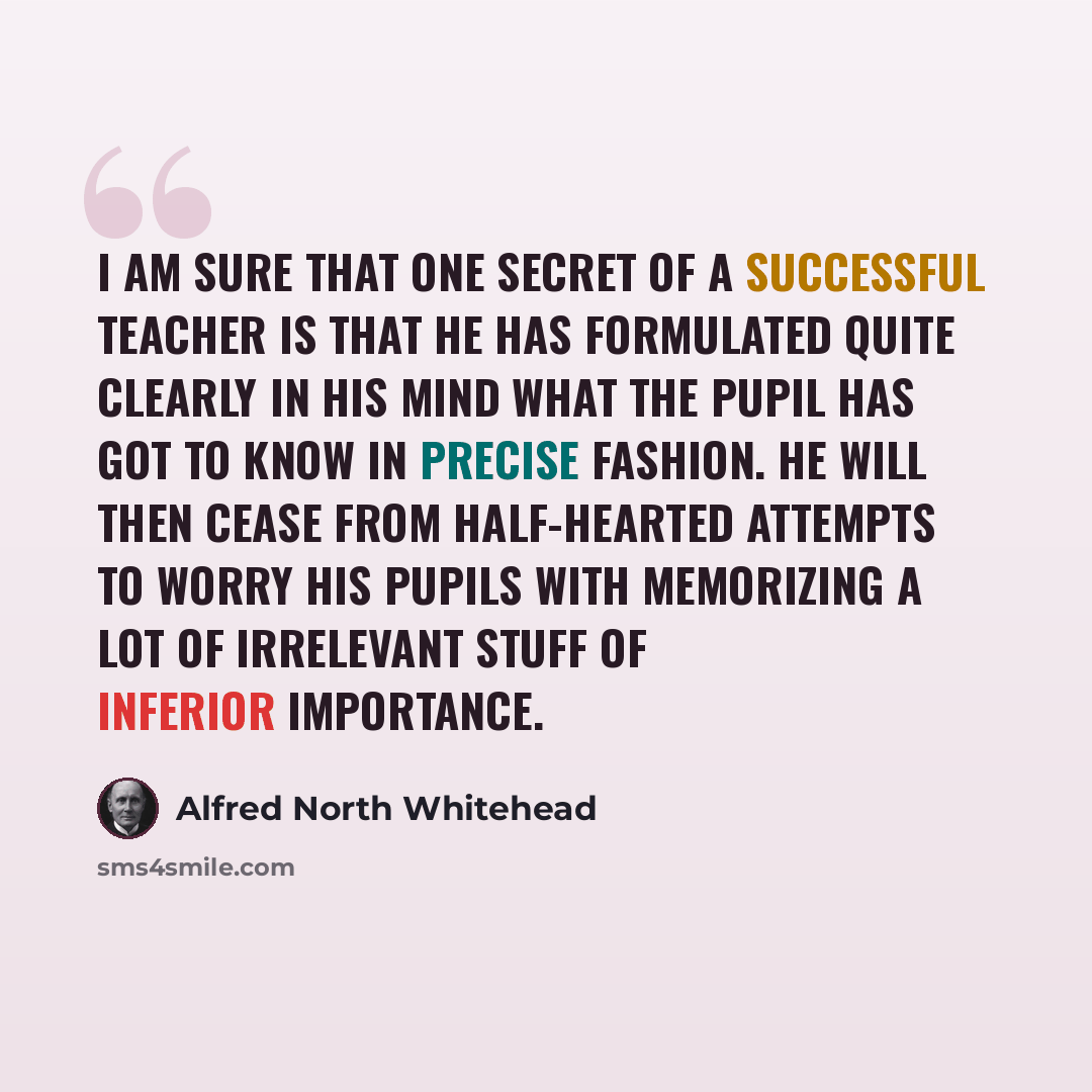 “I am sure that one secret of a successful teacher is that he has formulated quite clearly in his mind what the pupil has got to know in precise fashion. He will then cease from half-hearted attempts to worry his pupils with memorizing a lot of irrelevant stuff of inferior importance.” quote by Alfred North Whitehead