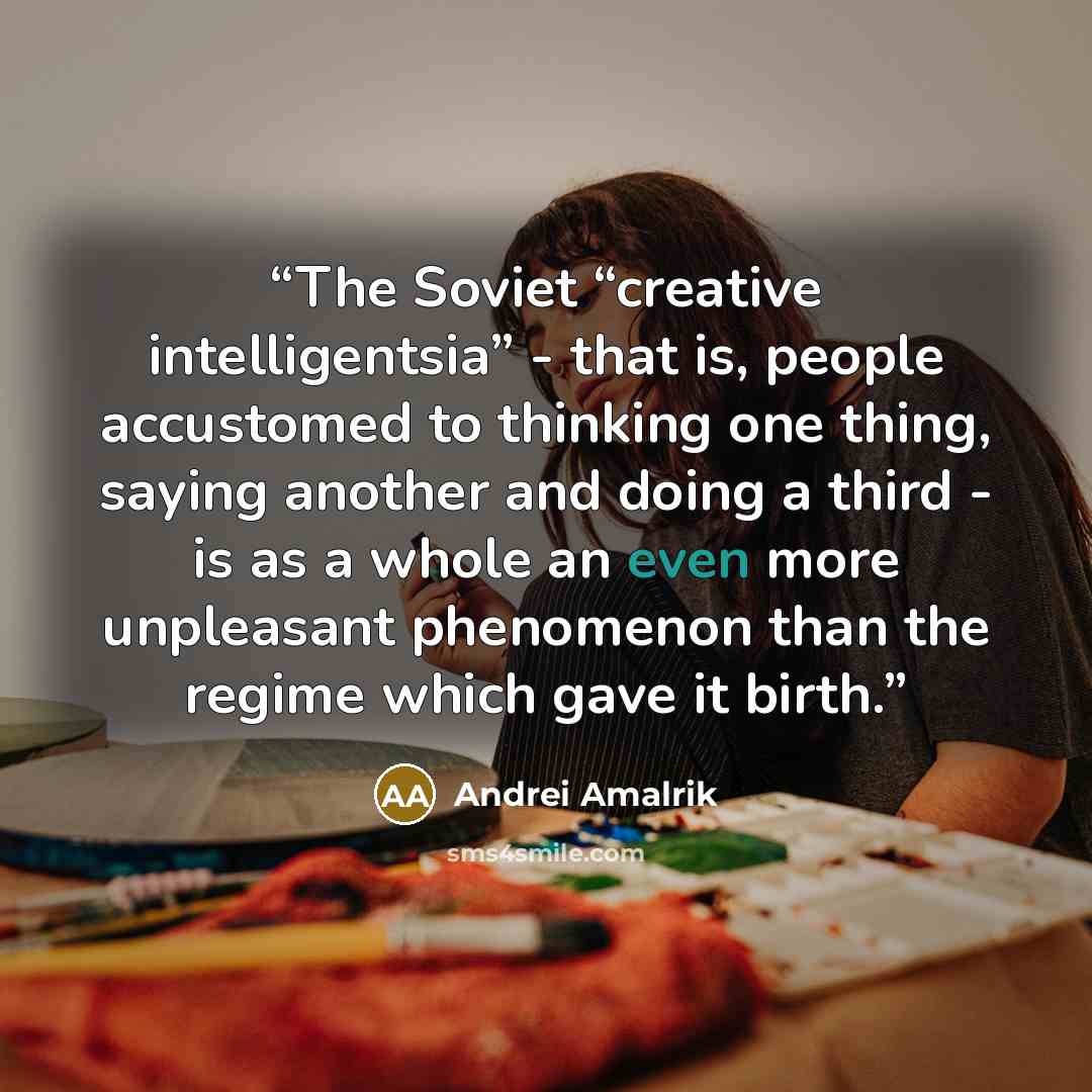 “The Soviet “creative intelligentsia” - that is, people accustomed to thinking one thing, saying another and doing a third - is as a whole an even more unpleasant phenomenon than the regime which gave it birth.” quote by Andrei Amalrik
