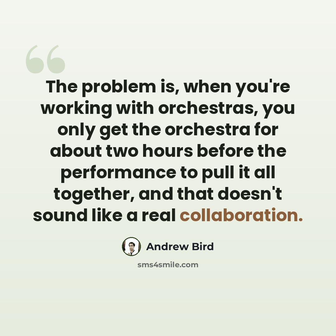 “The problem is, when you're working with orchestras, you only get the orchestra for about two hours before the performance to pull it all together, and that doesn't sound like a real collaboration.” quote by Andrew Bird