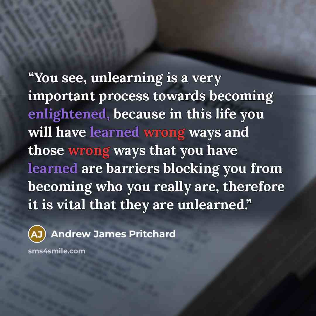 “You see, unlearning is a very important process towards becoming enlightened, because in this life you will have learned wrong ways and those wrong ways that you have learned are barriers blocking you from becoming who you really are, therefore it is vital that they are unlearned.” quote by Andrew James Pritchard