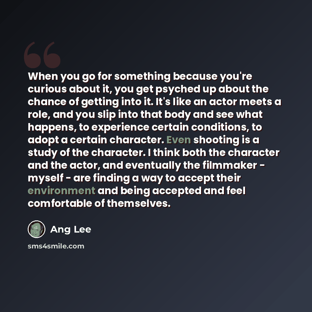 “When you go for something because you're curious about it, you get psyched up about the chance of getting into it. It's like an actor meets a role, and you slip into that body and see what happens, to experience certain conditions, to adopt a certain character. Even shooting is a study of the…” quote by Ang Lee