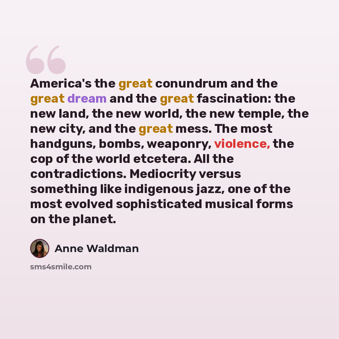 “America's the great conundrum and the great dream and the great fascination: the new land, the new world, the new temple, the new city, and the great mess. The most handguns, bombs, weaponry, violence, the cop of the world etcetera. All the contradictions. Mediocrity versus something like…” quote by Anne Waldman