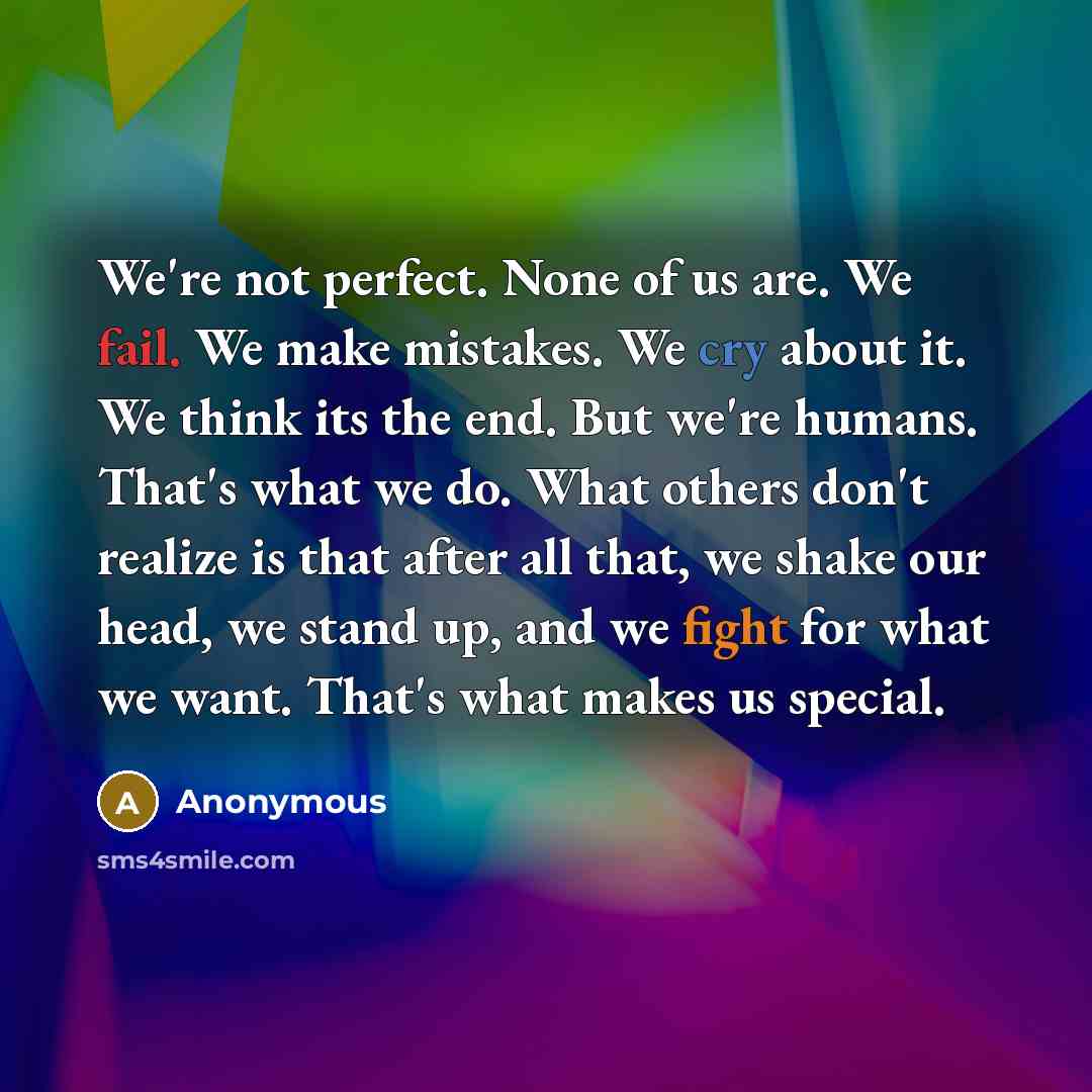 “We're not perfect. None of us are. We fail. We make mistakes. We cry about it. We think its the end. But we're humans. That's what we do. What others don't realize is that after all that, we shake our head, we stand up, and we fight for what we want. That's what makes us special.” quote by Anonymous