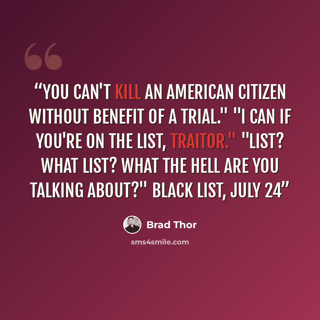 “You can't kill an American Citizen without benefit of a trial." "I can if you're on the list, traitor." "LIST? What list? What the hell are you talking about?" BLACK LIST, July 24” quote by Brad Thor