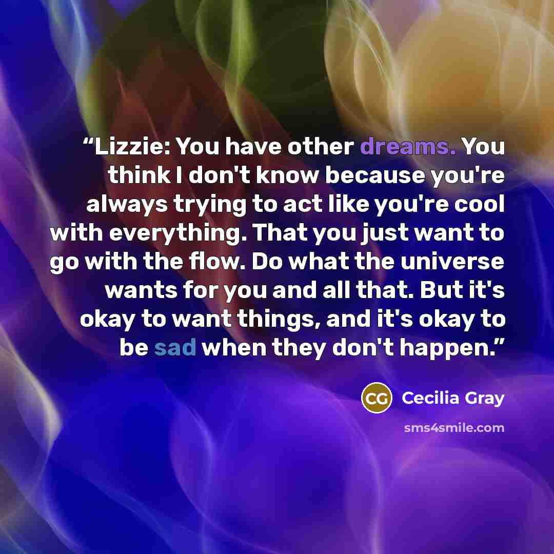 “Lizzie: You have other dreams. You think I don't know because you're always trying to act like you're cool with everything. That you just want to go with the flow. Do what the universe wants for you and all that. But it's okay to want things, and it's okay to be sad when they don't happen.” quote by Cecilia Gray