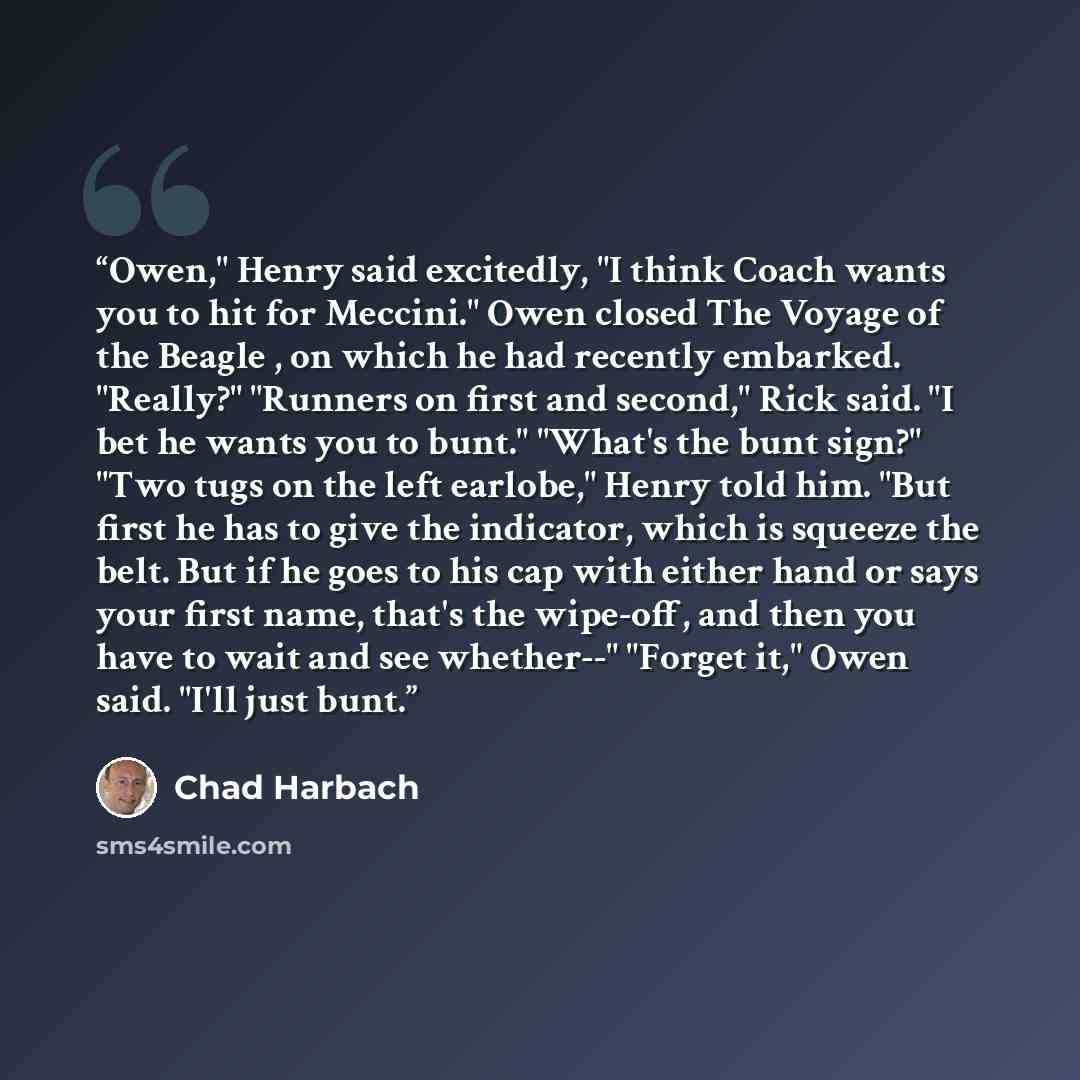 “Owen," Henry said excitedly, "I think Coach wants you to hit for Meccini." Owen closed The Voyage of the Beagle , on which he had recently embarked. "Really?" "Runners on first and second," Rick said. "I bet he wants you to bunt." "What's the bunt sign?" "Two tugs on the left earlobe," Henry told…” quote by Chad Harbach