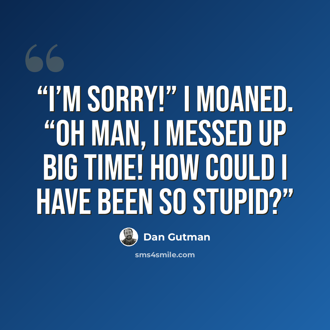 “I’m sorry!” I moaned. “Oh man, I messed up big time! How could I have been so stupid?” quote by Dan Gutman