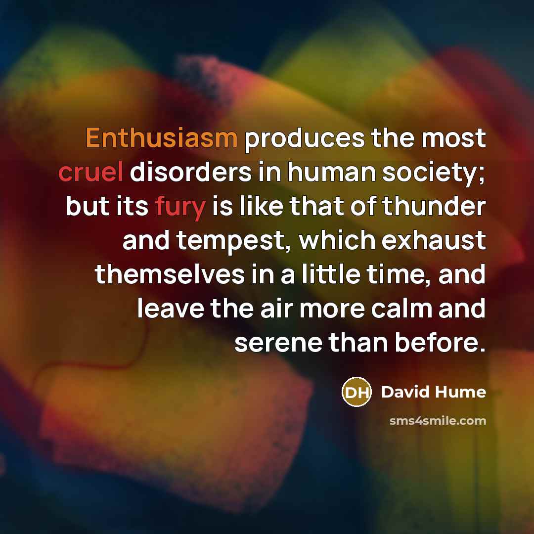 “Enthusiasm produces the most cruel disorders in human society; but its fury is like that of thunder and tempest, which exhaust themselves in a little time, and leave the air more calm and serene than before.” quote by David Hume