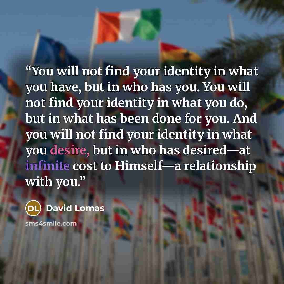 “You will not find your identity in what you have, but in who has you. You will not find your identity in what you do, but in what has been done for you. And you will not find your identity in what you desire, but in who has desired—at infinite cost to Himself—a relationship with you.” quote by David Lomas