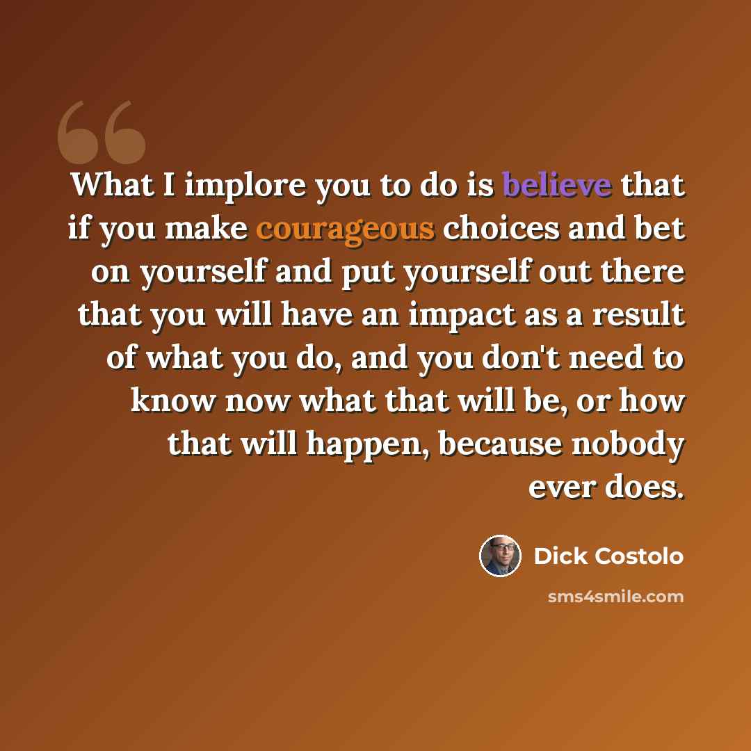 “What I implore you to do is believe that if you make courageous choices and bet on yourself and put yourself out there that you will have an impact as a result of what you do, and you don't need to know now what that will be, or how that will happen, because nobody ever does.” quote by Dick Costolo