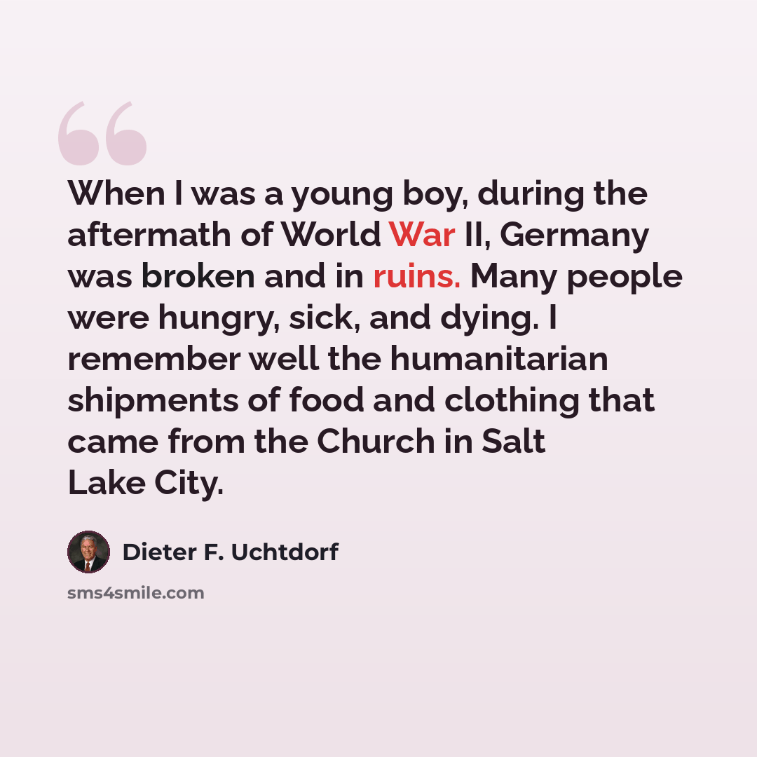“When I was a young boy, during the aftermath of World War II, Germany was broken and in ruins. Many people were hungry, sick, and dying. I remember well the humanitarian shipments of food and clothing that came from the Church in Salt Lake City.” quote by Dieter F. Uchtdorf