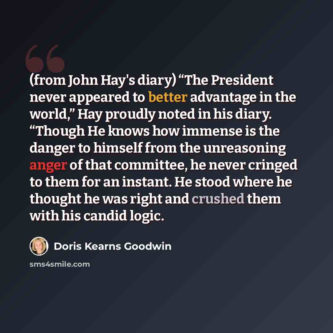 “(from John Hay's diary) “The President never appeared to better advantage in the world,” Hay proudly noted in his diary. “Though He knows how immense is the danger to himself from the unreasoning anger of that committee, he never cringed to them for an instant. He stood where he thought he was…” quote by Doris Kearns Goodwin