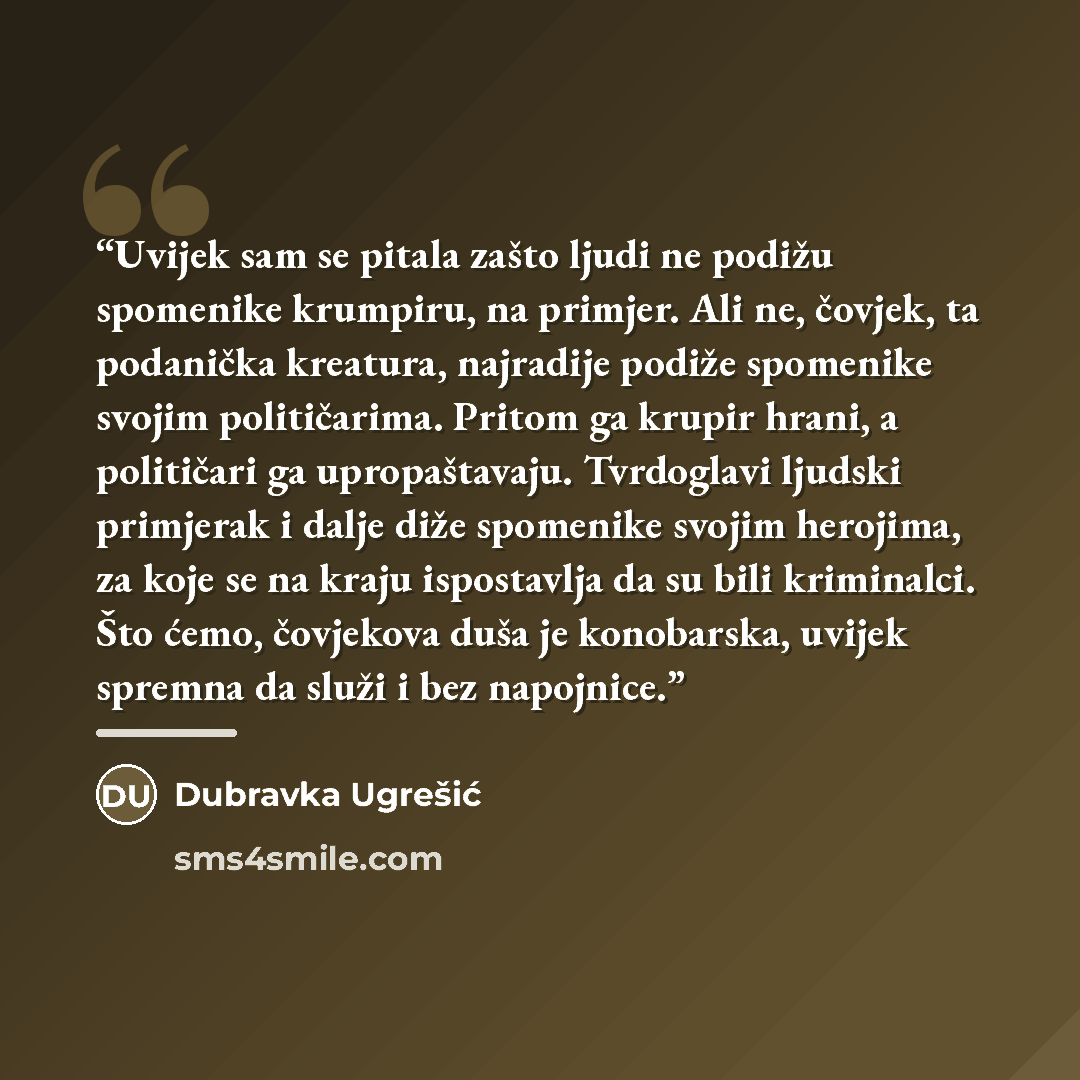 “Uvijek sam se pitala zašto ljudi ne podižu spomenike krumpiru, na primjer. Ali ne, čovjek, ta podanička kreatura, najradije podiže spomenike svojim političarima. Pritom ga krupir hrani, a političari ga upropaštavaju. Tvrdoglavi ljudski primjerak i dalje diže spomenike svojim herojima, za koje se…” quote by Dubravka Ugrešić