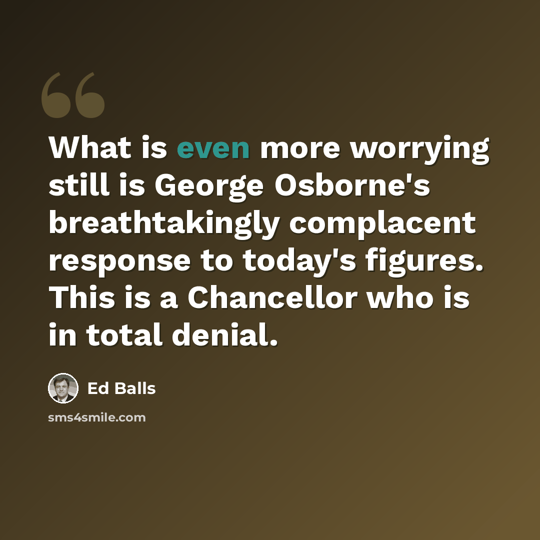“What is even more worrying still is George Osborne's breathtakingly complacent response to today's figures. This is a Chancellor who is in total denial.” quote by Ed Balls