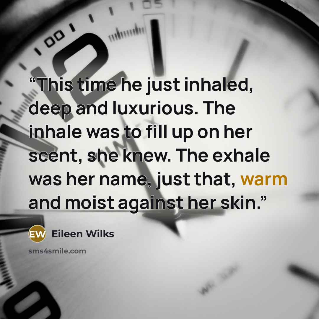 “This time he just inhaled, deep and luxurious. The inhale was to fill up on her scent, she knew. The exhale was her name, just that, warm and moist against her skin.” quote by Eileen Wilks