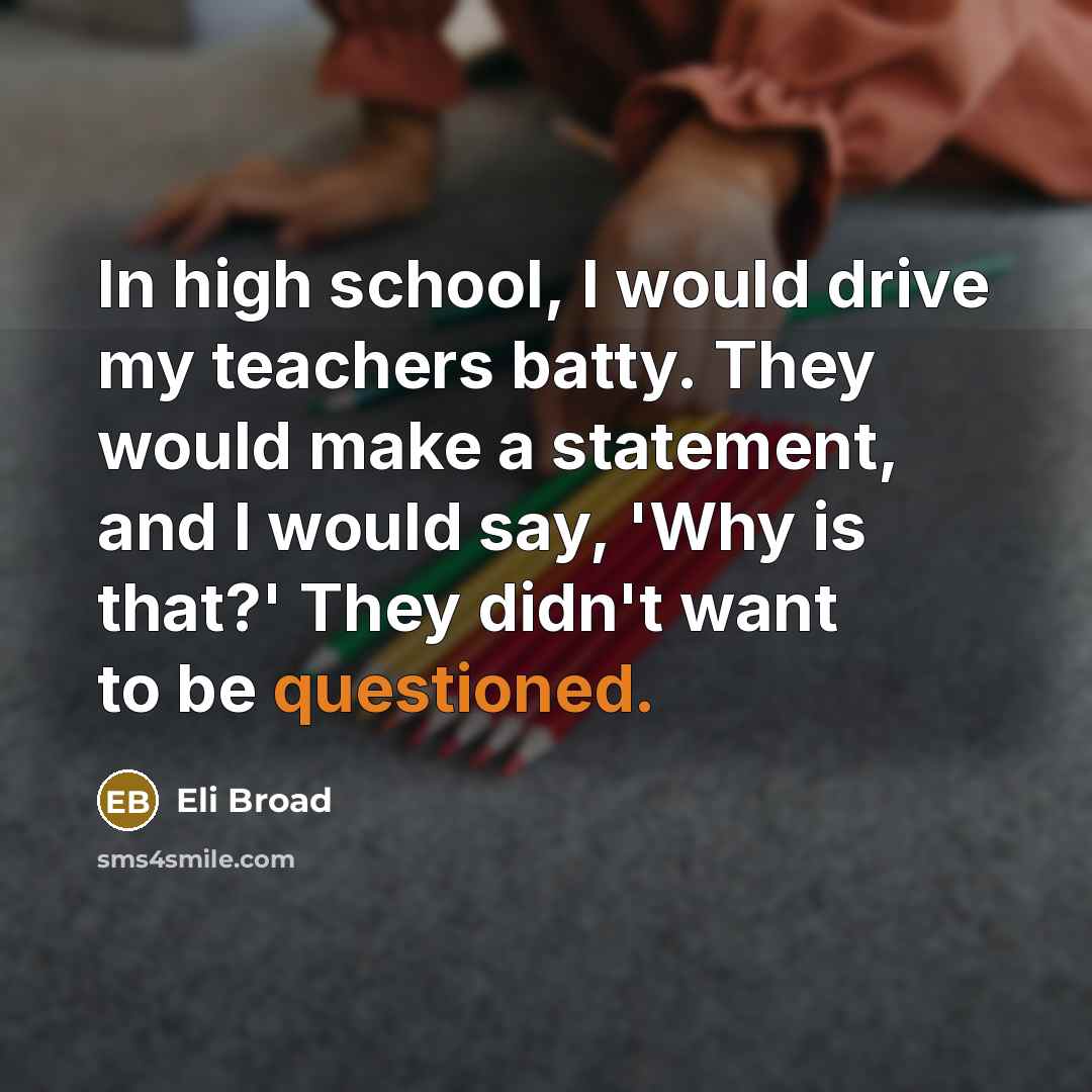 “In high school, I would drive my teachers batty. They would make a statement, and I would say, 'Why is that?' They didn't want to be questioned.” quote by Eli Broad