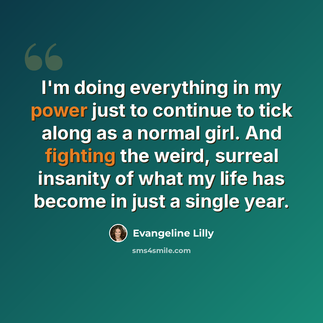 “I'm doing everything in my power just to continue to tick along as a normal girl. And fighting the weird, surreal insanity of what my life has become in just a single year.” quote by Evangeline Lilly