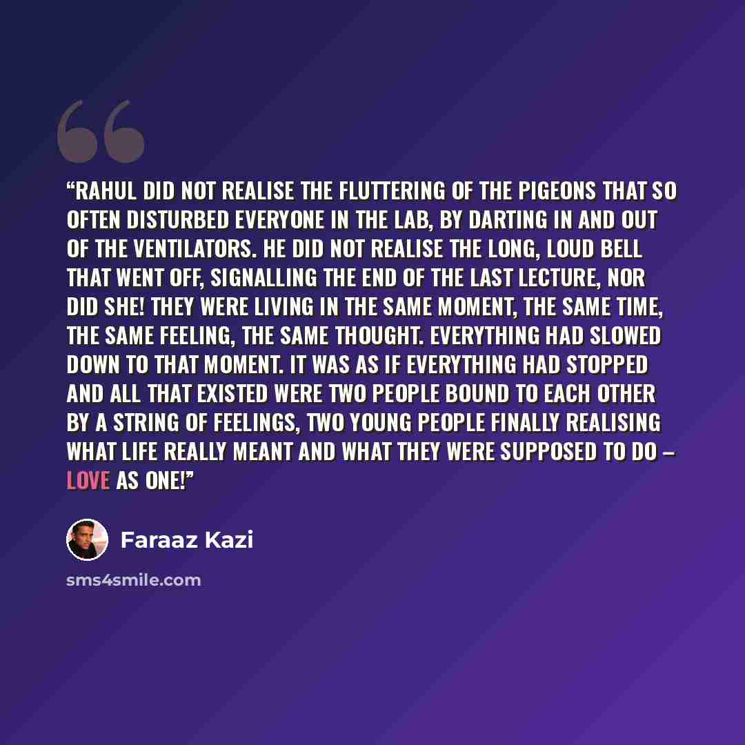 “Rahul did not realise the fluttering of the pigeons that so often disturbed everyone in the lab, by darting in and out of the ventilators. He did not realise the long, loud bell that went off, signalling the end of the last lecture, nor did she! They were living in the same moment, the same time…” quote by Faraaz Kazi