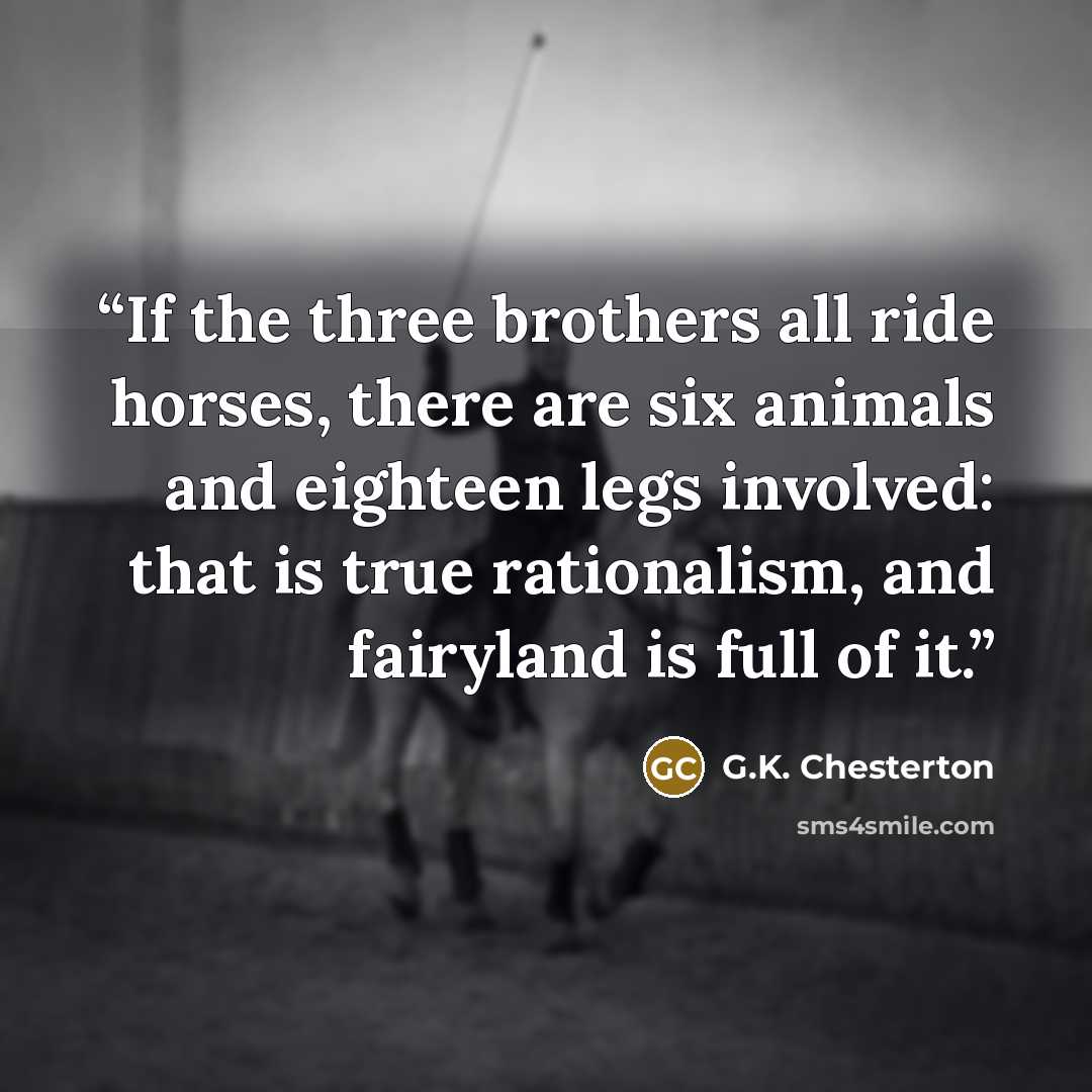 “If the three brothers all ride horses, there are six animals and eighteen legs involved: that is true rationalism, and fairyland is full of it.” quote by G.K. Chesterton