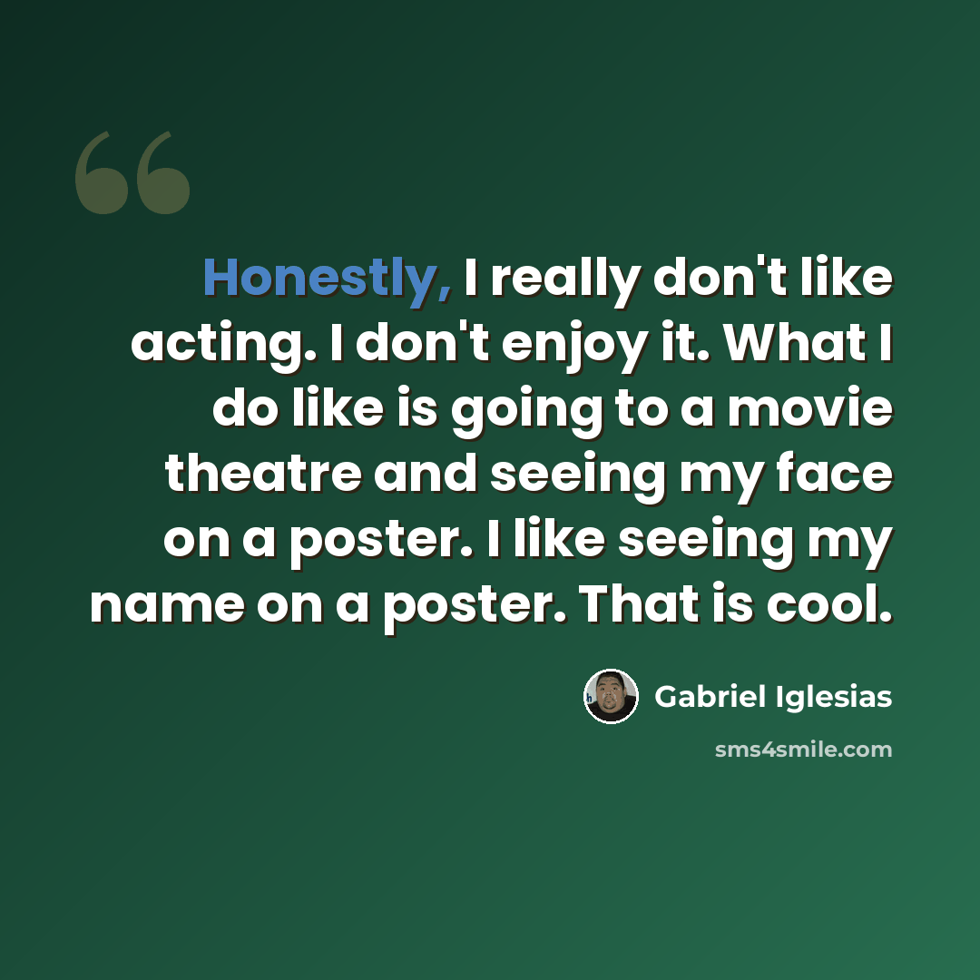 “Honestly, I really don't like acting. I don't enjoy it. What I do like is going to a movie theatre and seeing my face on a poster. I like seeing my name on a poster. That is cool.” quote by Gabriel Iglesias
