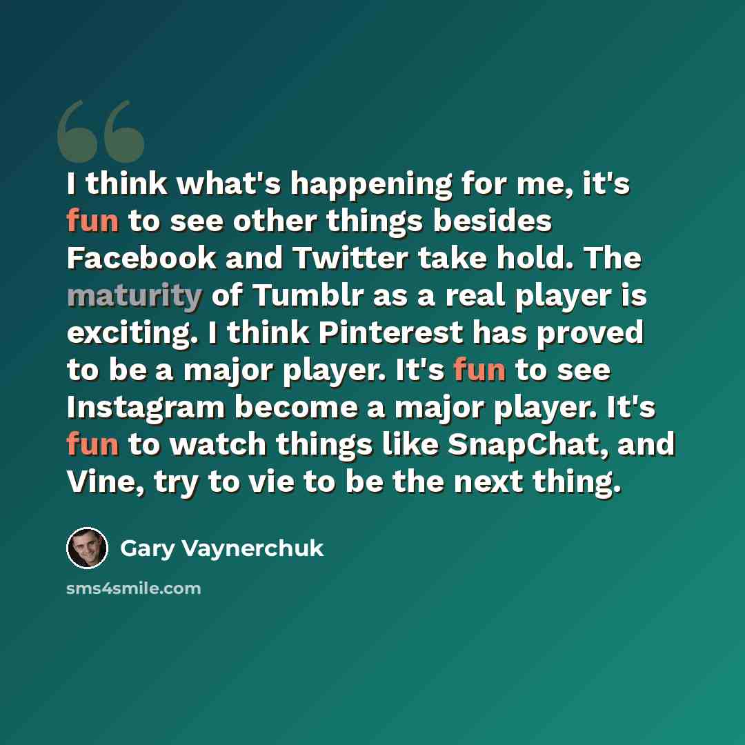 “I think what's happening for me, it's fun to see other things besides Facebook and Twitter take hold. The maturity of Tumblr as a real player is exciting. I think Pinterest has proved to be a major player. It's fun to see Instagram become a major player. It's fun to watch things like SnapChat, and…” quote by Gary Vaynerchuk