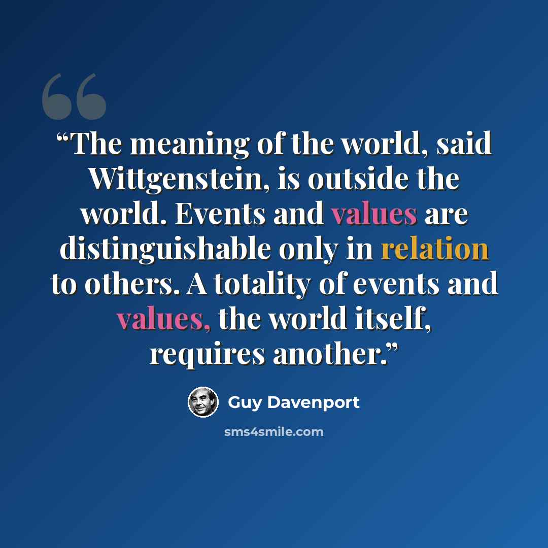 “The meaning of the world, said Wittgenstein, is outside the world. Events and values are distinguishable only in relation to others. A totality of events and values, the world itself, requires another.” quote by Guy Davenport