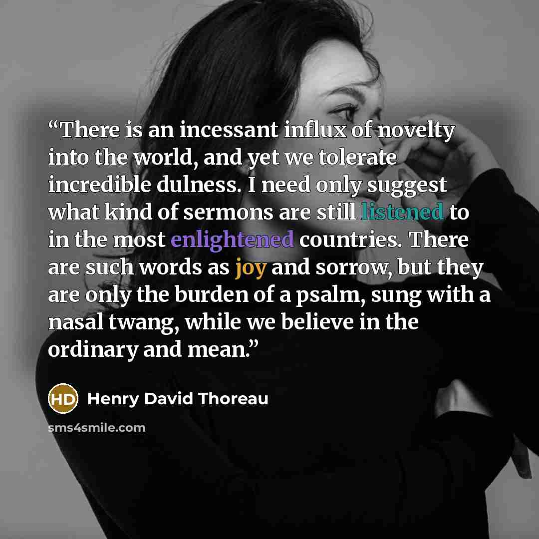 “There is an incessant influx of novelty into the world, and yet we tolerate incredible dulness. I need only suggest what kind of sermons are still listened to in the most enlightened countries. There are such words as joy and sorrow, but they are only the burden of a psalm, sung with a nasal…” quote by Henry David Thoreau