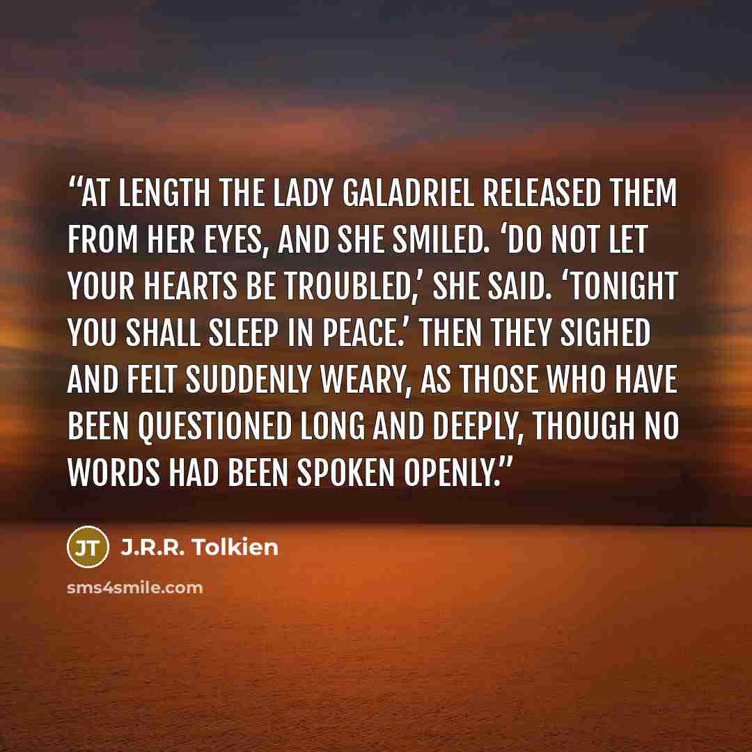 “At length the Lady Galadriel released them from her eyes, and she smiled. ‘Do not let your hearts be troubled,’ she said. ‘Tonight you shall sleep in peace.’ Then they sighed and felt suddenly weary, as those who have been questioned long and deeply, though no words had been spoken openly.” quote by J.R.R. Tolkien