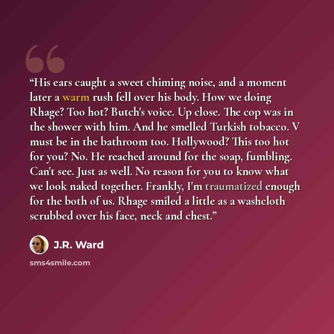 “His ears caught a sweet chiming noise, and a moment later a warm rush fell over his body. How we doing Rhage? Too hot? Butch's voice. Up close. The cop was in the shower with him. And he smelled Turkish tobacco. V must be in the bathroom too. Hollywood? This too hot for you? No. He reached around…” quote by J.R. Ward