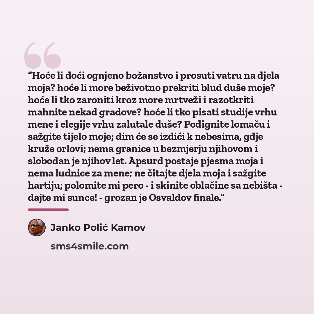 “Hoće li doći ognjeno božanstvo i prosuti vatru na djela moja? hoće li more beživotno prekriti blud duše moje? hoće li tko zaroniti kroz more mrtveži i razotkriti mahnite nekad gradove? hoće li tko pisati studije vrhu mene i elegije vrhu zalutale duše? Podignite lomaču i sažgite tijelo moje; dim će…” quote by Janko Polić Kamov