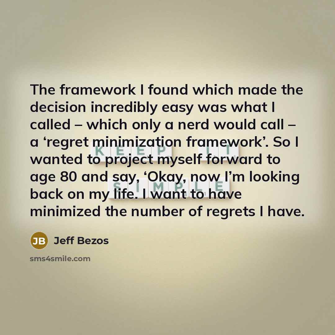 “The framework I found which made the decision incredibly easy was what I called – which only a nerd would call – a ‘regret minimization framework’. So I wanted to project myself forward to age 80 and say, ‘Okay, now I’m looking back on my life. I want to have minimized the number of regrets I have.” quote by Jeff Bezos
