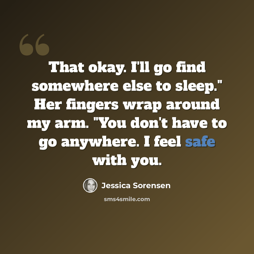 “That okay. I'll go find somewhere else to sleep." Her fingers wrap around my arm. "You don't have to go anywhere. I feel safe with you.” quote by Jessica Sorensen