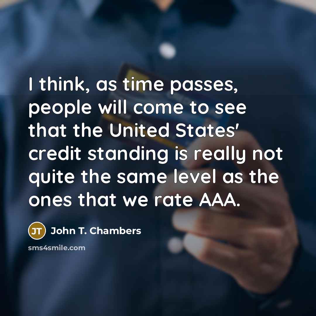 “I think, as time passes, people will come to see that the United States' credit standing is really not quite the same level as the ones that we rate AAA.” quote by John T. Chambers