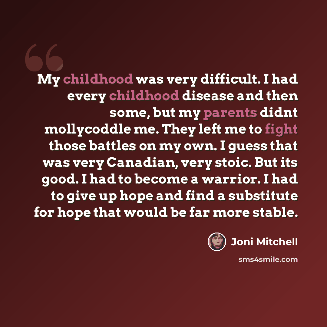 “My childhood was very difficult. I had every childhood disease and then some, but my parents didnt mollycoddle me. They left me to fight those battles on my own. I guess that was very Canadian, very stoic. But its good. I had to become a warrior. I had to give up hope and find a substitute for…” quote by Joni Mitchell