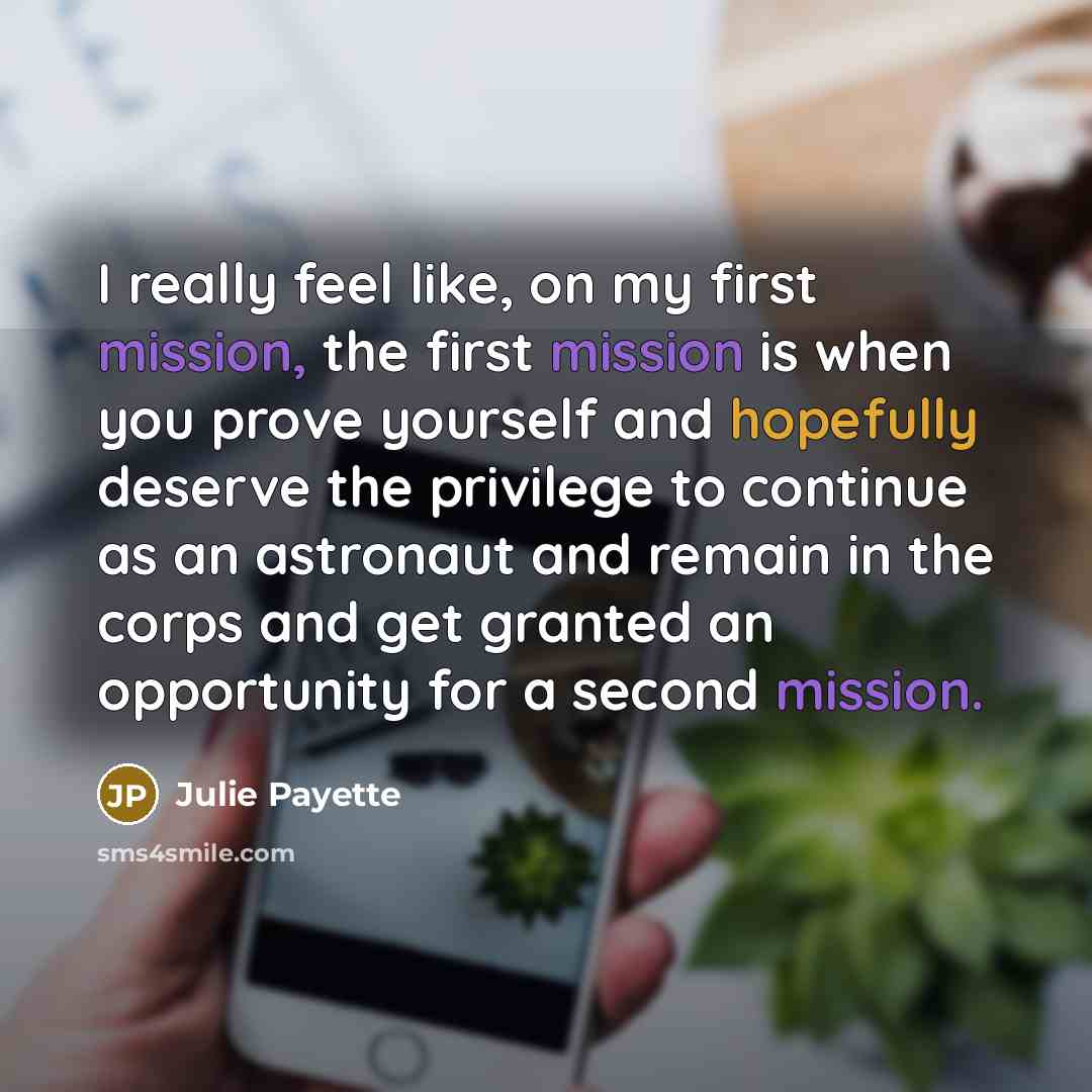 “I really feel like, on my first mission, the first mission is when you prove yourself and hopefully deserve the privilege to continue as an astronaut and remain in the corps and get granted an opportunity for a second mission.” quote by Julie Payette