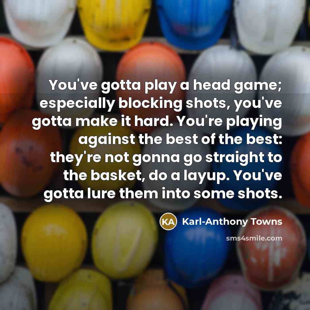“You've gotta play a head game; especially blocking shots, you've gotta make it hard. You're playing against the best of the best: they're not gonna go straight to the basket, do a layup. You've gotta lure them into some shots.” quote by Karl-Anthony Towns