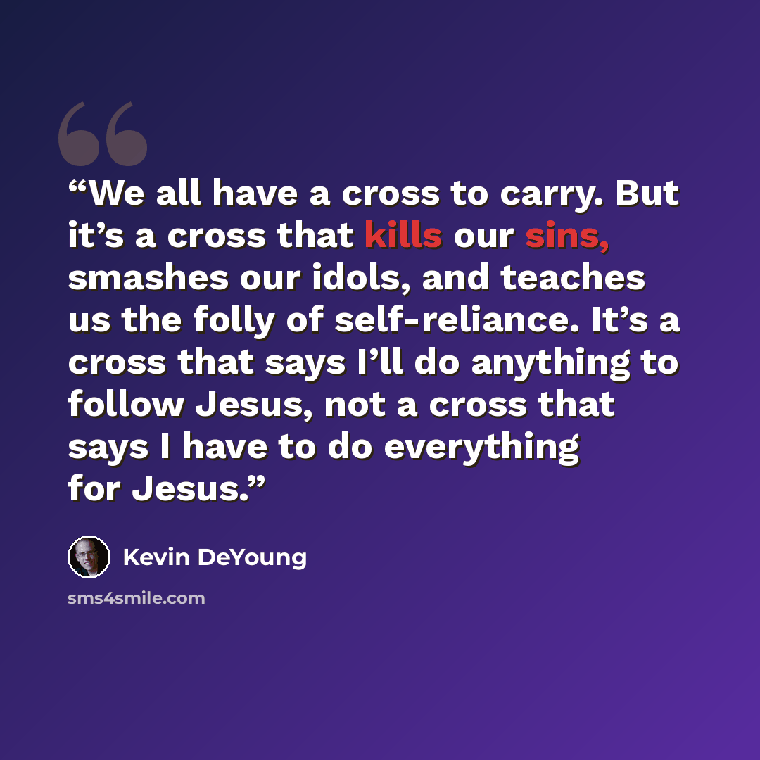 “We all have a cross to carry. But it’s a cross that kills our sins, smashes our idols, and teaches us the folly of self-reliance. It’s a cross that says I’ll do anything to follow Jesus, not a cross that says I have to do everything for Jesus.” quote by Kevin DeYoung