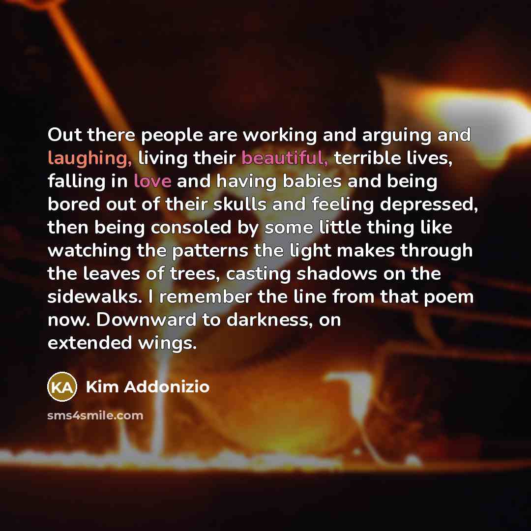“Out there people are working and arguing and laughing, living their beautiful, terrible lives, falling in love and having babies and being bored out of their skulls and feeling depressed, then being consoled by some little thing like watching the patterns the light makes through the leaves of…” quote by Kim Addonizio