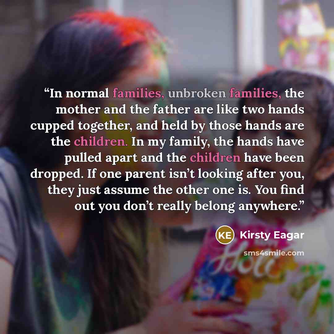 “In normal families, unbroken families, the mother and the father are like two hands cupped together, and held by those hands are the children. In my family, the hands have pulled apart and the children have been dropped. If one parent isn’t looking after you, they just assume the other one is. You…” quote by Kirsty Eagar