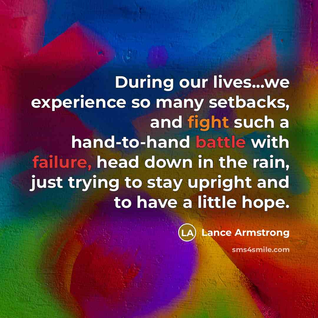 “During our lives...we experience so many setbacks, and fight such a hand-to-hand battle with failure, head down in the rain, just trying to stay upright and to have a little hope.” quote by Lance Armstrong