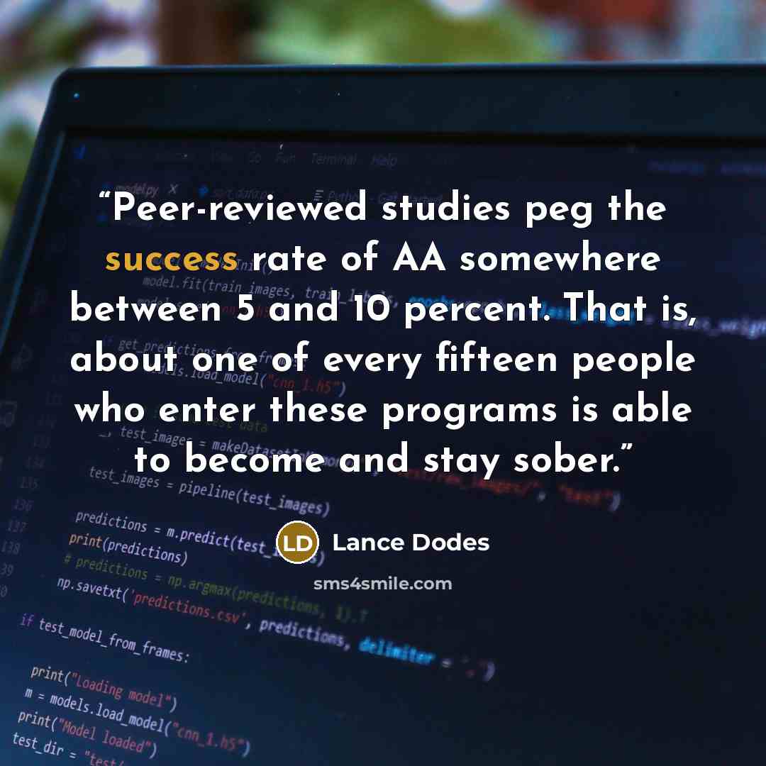 “Peer-reviewed studies peg the success rate of AA somewhere between 5 and 10 percent. That is, about one of every fifteen people who enter these programs is able to become and stay sober.” quote by Lance Dodes