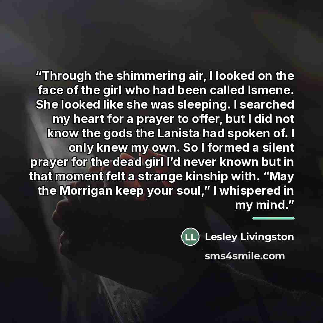 “Through the shimmering air, I looked on the face of the girl who had been called Ismene. She looked like she was sleeping. I searched my heart for a prayer to offer, but I did not know the gods the Lanista had spoken of. I only knew my own. So I formed a silent prayer for the dead girl I’d never…” quote by Lesley Livingston