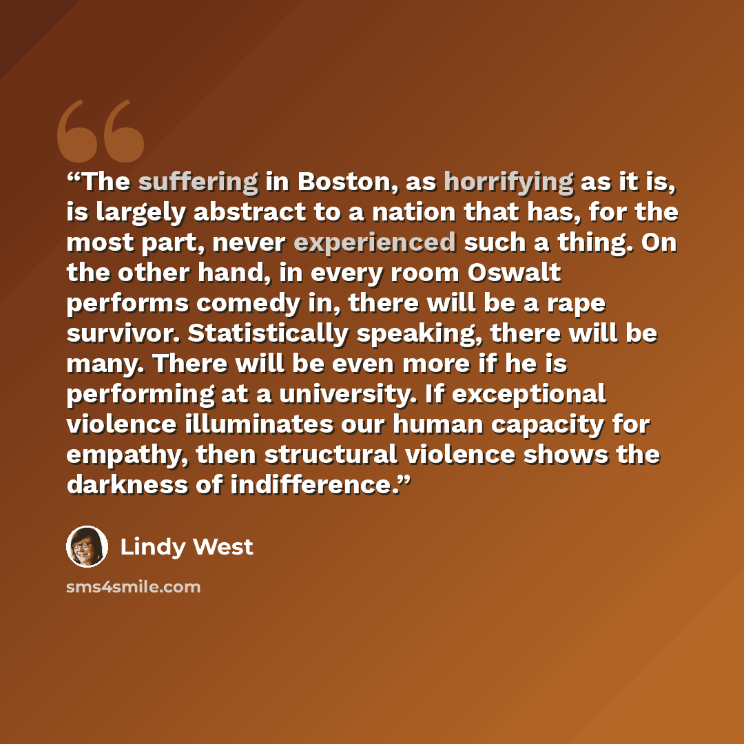 “The suffering in Boston, as horrifying as it is, is largely abstract to a nation that has, for the most part, never experienced such a thing. On the other hand, in every room Oswalt performs comedy in, there will be a rape survivor. Statistically speaking, there will be many. There will be even…” quote by Lindy West